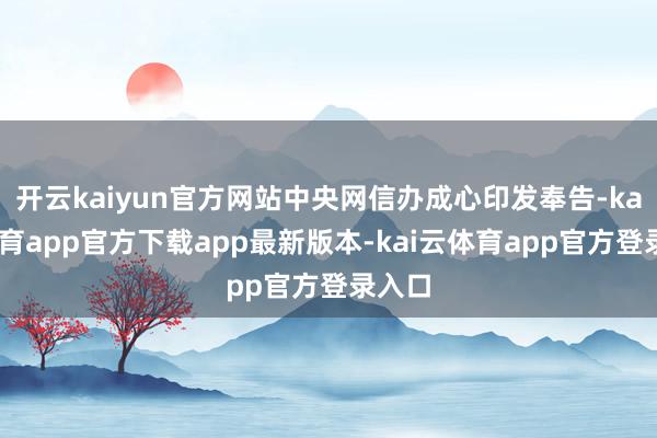开云kaiyun官方网站中央网信办成心印发奉告-kai云体育app官方下载app最新版本-kai云体育app官方登录入口