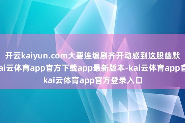开云kaiyun.com大要连编剧齐开动感到这股幽默逐渐穷乏-kai云体育app官方下载app最新版本-kai云体育app官方登录入口