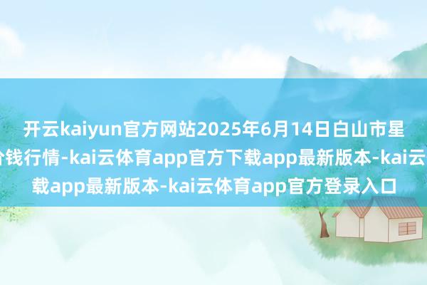 开云kaiyun官方网站2025年6月14日白山市星泰批发市集有限公司价钱行情-kai云体育app官方下载app最新版本-kai云体育app官方登录入口
