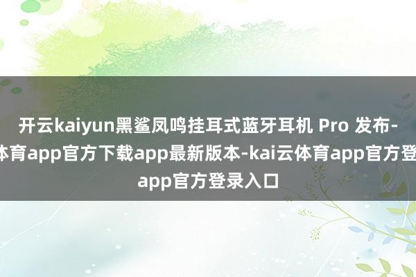 开云kaiyun黑鲨凤鸣挂耳式蓝牙耳机 Pro 发布-kai云体育app官方下载app最新版本-kai云体育app官方登录入口
