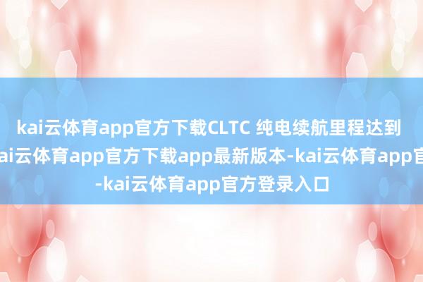 kai云体育app官方下载CLTC 纯电续航里程达到 380 公里-kai云体育app官方下载app最新版本-kai云体育app官方登录入口