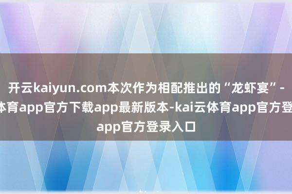 开云kaiyun.com本次作为相配推出的“龙虾宴”-kai云体育app官方下载app最新版本-kai云体育app官方登录入口