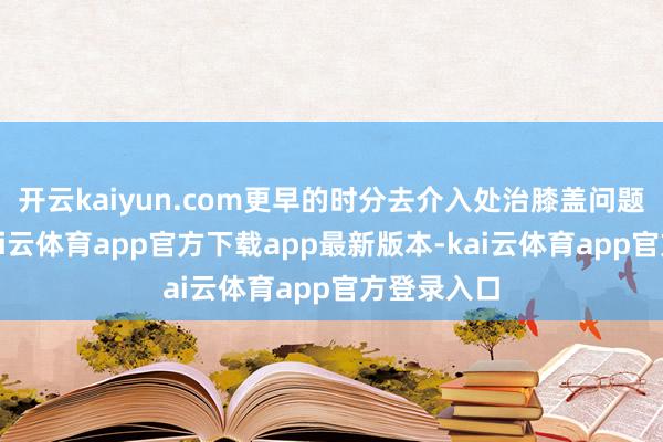 开云kaiyun.com更早的时分去介入处治膝盖问题的主张-kai云体育app官方下载app最新版本-kai云体育app官方登录入口