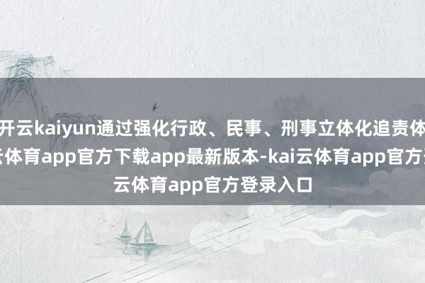 开云kaiyun通过强化行政、民事、刑事立体化追责体系-kai云体育app官方下载app最新版本-kai云体育app官方登录入口