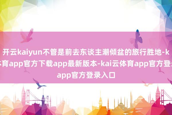 开云kaiyun不管是前去东谈主潮倾盆的旅行胜地-kai云体育app官方下载app最新版本-kai云体育app官方登录入口