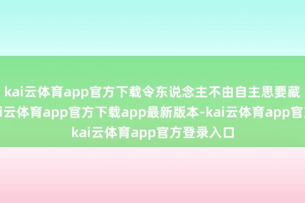 kai云体育app官方下载令东说念主不由自主思要藏身凝望-kai云体育app官方下载app最新版本-kai云体育app官方登录入口