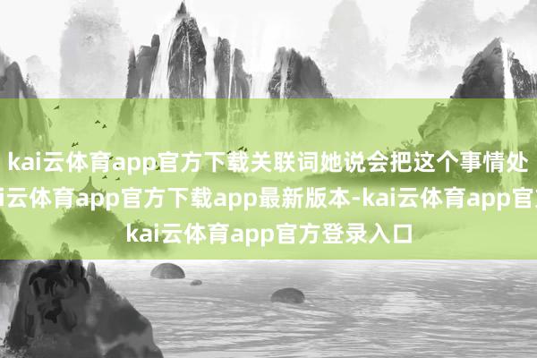 kai云体育app官方下载关联词她说会把这个事情处理好的-kai云体育app官方下载app最新版本-kai云体育app官方登录入口
