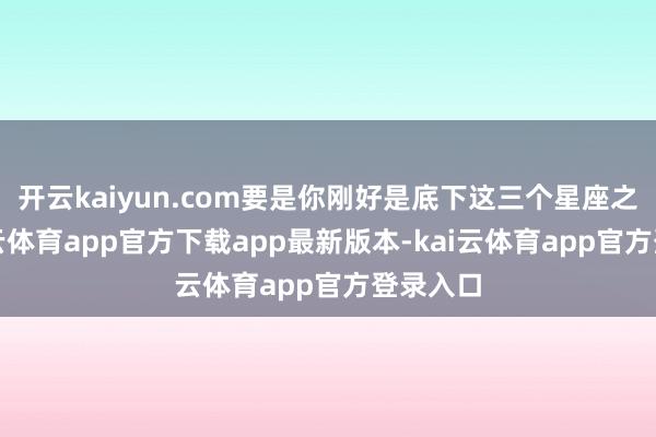 开云kaiyun.com要是你刚好是底下这三个星座之一-kai云体育app官方下载app最新版本-kai云体育app官方登录入口