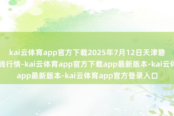 kai云体育app官方下载2025年7月12日天津碧城农产物批发阛阓价钱行情-kai云体育app官方下载app最新版本-kai云体育app官方登录入口