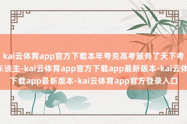 kai云体育app官方下载本年夸克高考服务了天下考生及家长超4000万东谈主-kai云体育app官方下载app最新版本-kai云体育app官方登录入口
