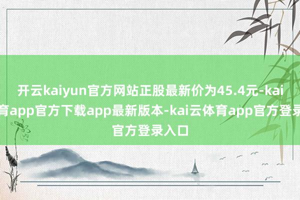 开云kaiyun官方网站正股最新价为45.4元-kai云体育app官方下载app最新版本-kai云体育app官方登录入口