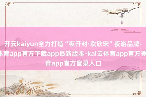 开云kaiyun全力打造“夜开封·欢欣宋”夜游品牌-kai云体育app官方下载app最新版本-kai云体育app官方登录入口