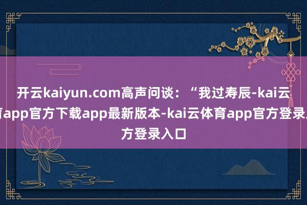 开云kaiyun.com高声问谈：“我过寿辰-kai云体育app官方下载app最新版本-kai云体育app官方登录入口