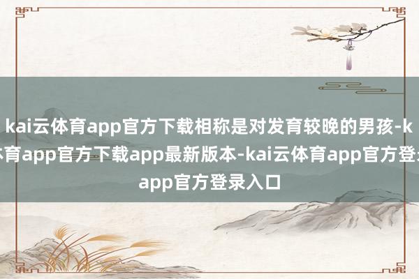kai云体育app官方下载相称是对发育较晚的男孩-kai云体育app官方下载app最新版本-kai云体育app官方登录入口
