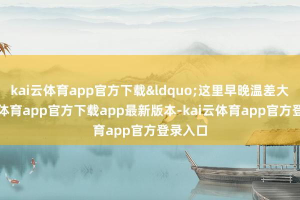 kai云体育app官方下载&ldquo;这里早晚温差大-kai云体育app官方下载app最新版本-kai云体育app官方登录入口
