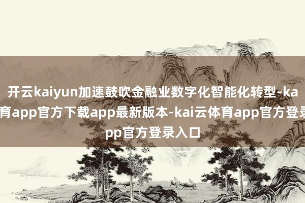 开云kaiyun加速鼓吹金融业数字化智能化转型-kai云体育app官方下载app最新版本-kai云体育app官方登录入口