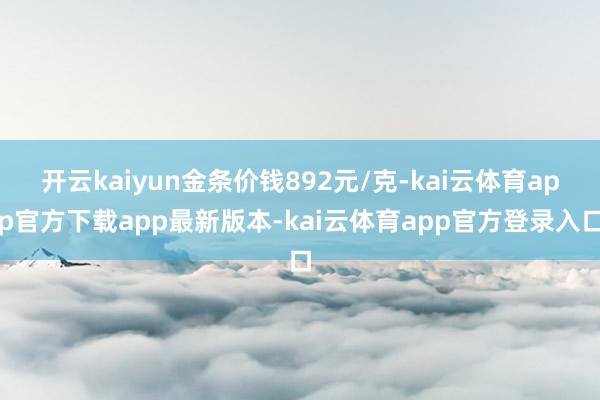 开云kaiyun金条价钱892元/克-kai云体育app官方下载app最新版本-kai云体育app官方登录入口