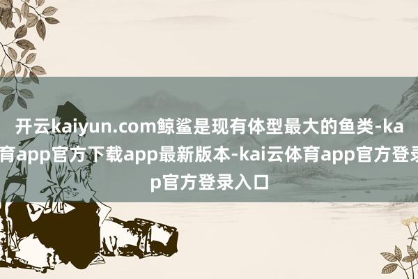 开云kaiyun.com鲸鲨是现有体型最大的鱼类-kai云体育app官方下载app最新版本-kai云体育app官方登录入口