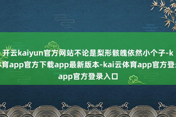开云kaiyun官方网站不论是梨形骸魄依然小个子-kai云体育app官方下载app最新版本-kai云体育app官方登录入口