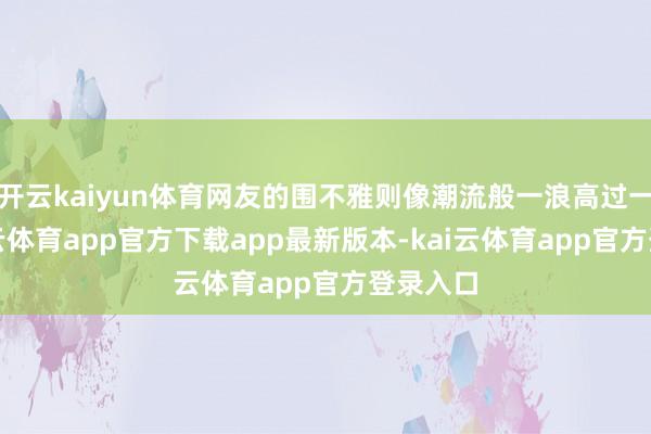开云kaiyun体育网友的围不雅则像潮流般一浪高过一浪-kai云体育app官方下载app最新版本-kai云体育app官方登录入口