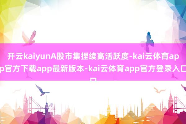 开云kaiyunA股市集捏续高活跃度-kai云体育app官方下载app最新版本-kai云体育app官方登录入口