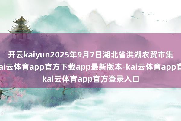 开云kaiyun2025年9月7日湖北省洪湖农贸市集价钱行情-kai云体育app官方下载app最新版本-kai云体育app官方登录入口