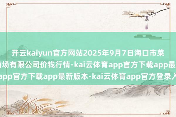 开云kaiyun官方网站2025年9月7日海口市菜篮子江楠农居品批发商场有限公司价钱行情-kai云体育app官方下载app最新版本-kai云体育app官方登录入口