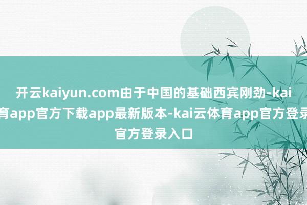 开云kaiyun.com由于中国的基础西宾刚劲-kai云体育app官方下载app最新版本-kai云体育app官方登录入口