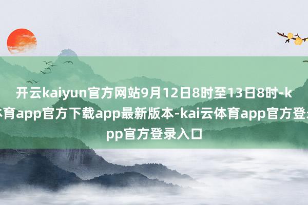 开云kaiyun官方网站9月12日8时至13日8时-kai云体育app官方下载app最新版本-kai云体育app官方登录入口