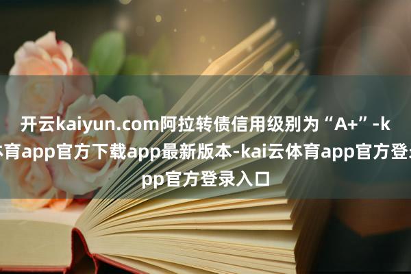 开云kaiyun.com阿拉转债信用级别为“A+”-kai云体育app官方下载app最新版本-kai云体育app官方登录入口