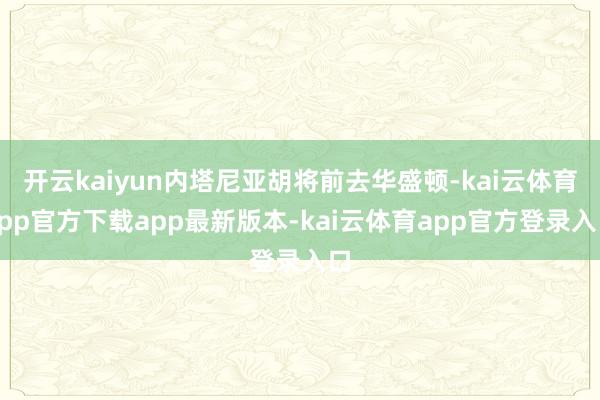 开云kaiyun内塔尼亚胡将前去华盛顿-kai云体育app官方下载app最新版本-kai云体育app官方登录入口