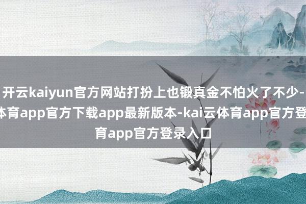 开云kaiyun官方网站打扮上也锻真金不怕火了不少-kai云体育app官方下载app最新版本-kai云体育app官方登录入口