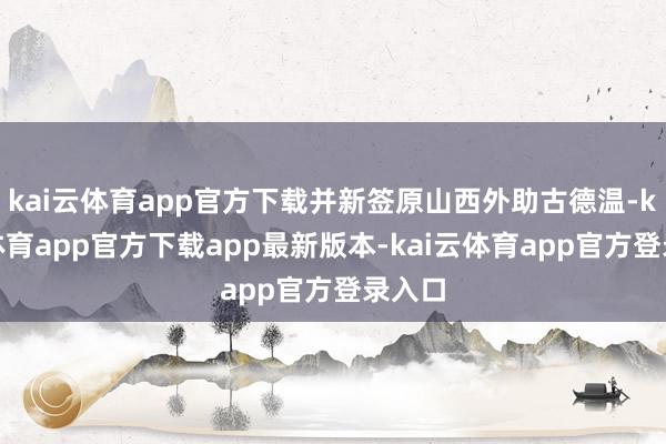 kai云体育app官方下载并新签原山西外助古德温-kai云体育app官方下载app最新版本-kai云体育app官方登录入口