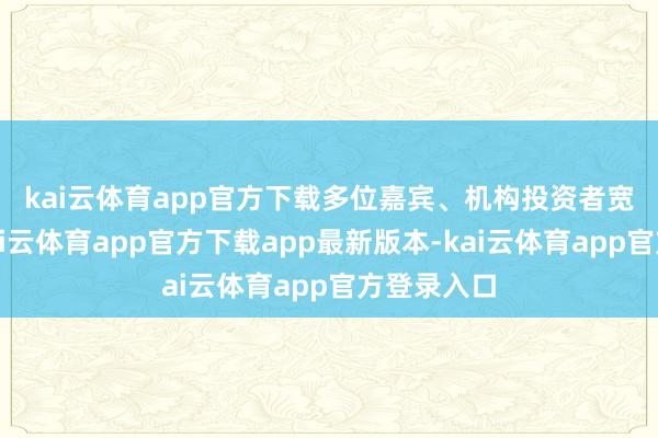 kai云体育app官方下载　　多位嘉宾、机构投资者宽绰觉得-kai云体育app官方下载app最新版本-kai云体育app官方登录入口