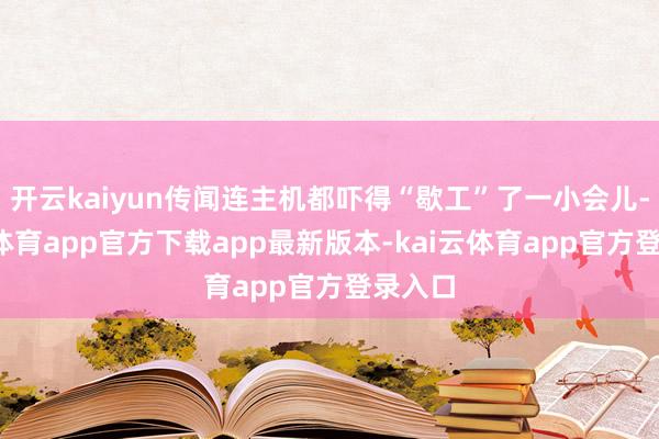 开云kaiyun传闻连主机都吓得“歇工”了一小会儿-kai云体育app官方下载app最新版本-kai云体育app官方登录入口