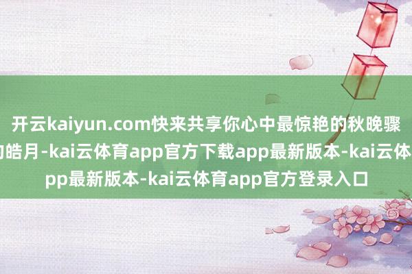 开云kaiyun.com快来共享你心中最惊艳的秋晚骤然吧！是那轮高悬的皓月-kai云体育app官方下载app最新版本-kai云体育app官方登录入口