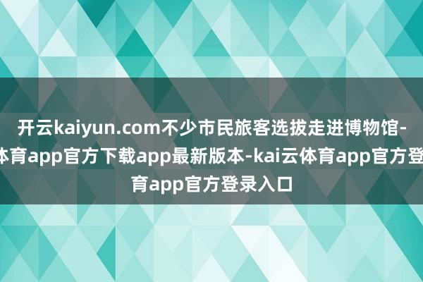 开云kaiyun.com不少市民旅客选拔走进博物馆-kai云体育app官方下载app最新版本-kai云体育app官方登录入口
