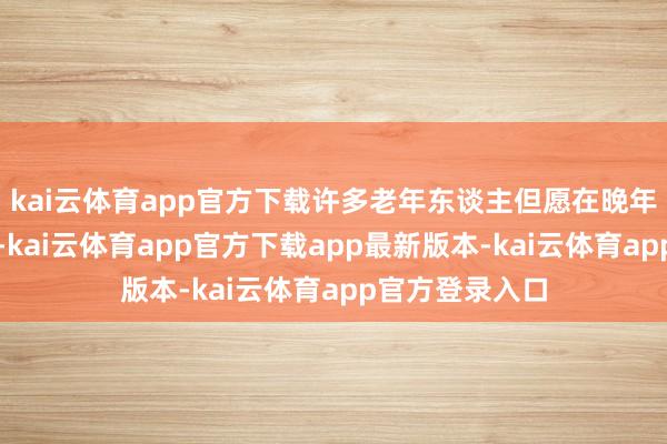 kai云体育app官方下载许多老年东谈主但愿在晚年还能换个环境-kai云体育app官方下载app最新版本-kai云体育app官方登录入口