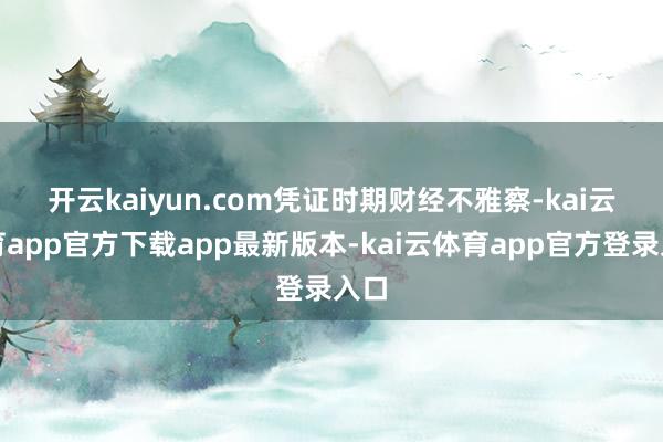 开云kaiyun.com 凭证时期财经不雅察-kai云体育app官方下载app最新版本-kai云体育app官方登录入口