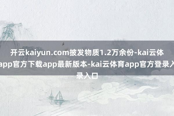 开云kaiyun.com披发物质1.2万余份-kai云体育app官方下载app最新版本-kai云体育app官方登录入口