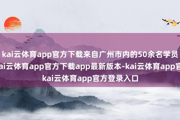 kai云体育app官方下载来自广州市内的50余名学员都聚一堂-kai云体育app官方下载app最新版本-kai云体育app官方登录入口