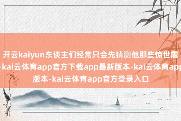 开云kaiyun东谈主们经常只会先猜测他那些惊世震俗的出名之作-kai云体育app官方下载app最新版本-kai云体育app官方登录入口