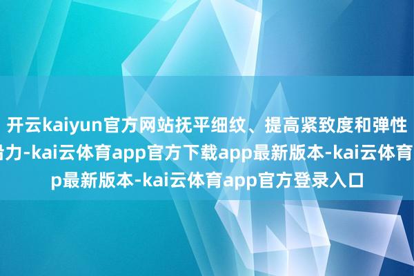 开云kaiyun官方网站抚平细纹、提高紧致度和弹性、增加肌底膜相沿力-kai云体育app官方下载app最新版本-kai云体育app官方登录入口