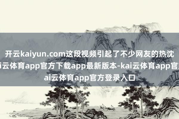 开云kaiyun.com这段视频引起了不少网友的热沈和驳倒-kai云体育app官方下载app最新版本-kai云体育app官方登录入口