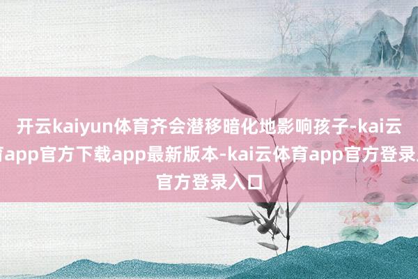 开云kaiyun体育齐会潜移暗化地影响孩子-kai云体育app官方下载app最新版本-kai云体育app官方登录入口