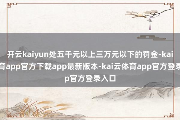 开云kaiyun处五千元以上三万元以下的罚金-kai云体育app官方下载app最新版本-kai云体育app官方登录入口