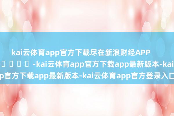 kai云体育app官方下载尽在新浪财经APP            													-kai云体育app官方下载app最新版本-kai云体育app官方登录入口