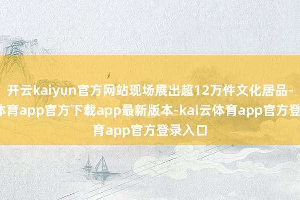 开云kaiyun官方网站现场展出超12万件文化居品-kai云体育app官方下载app最新版本-kai云体育app官方登录入口
