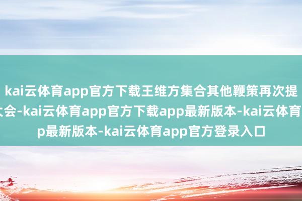 kai云体育app官方下载王维方集合其他鞭策再次提请召开临时鞭策大会-kai云体育app官方下载app最新版本-kai云体育app官方登录入口