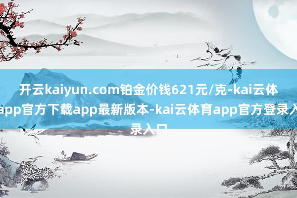 开云kaiyun.com铂金价钱621元/克-kai云体育app官方下载app最新版本-kai云体育app官方登录入口